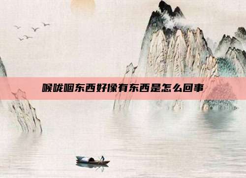 喉咙咽东西好像有东西是怎么回事