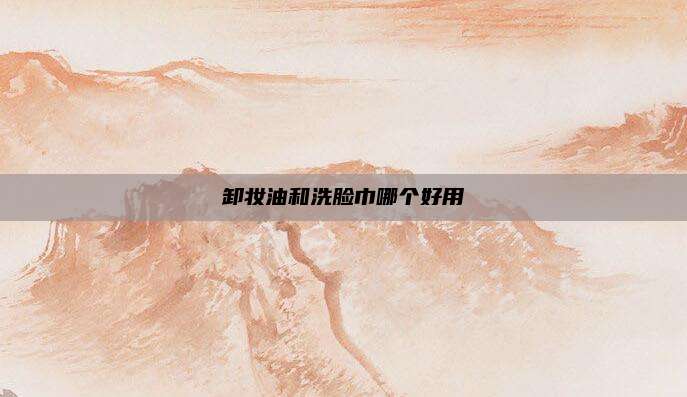 卸妆油和洗脸巾哪个好用