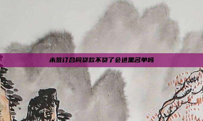 未签订合同贷款不贷了会进黑名单吗